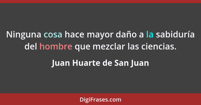 Ninguna cosa hace mayor daño a la sabiduría del hombre que mezclar las ciencias.... - Juan Huarte de San Juan