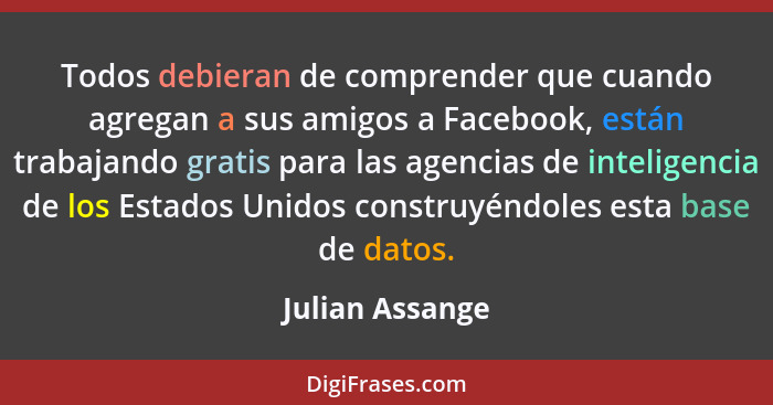 Todos debieran de comprender que cuando agregan a sus amigos a Facebook, están trabajando gratis para las agencias de inteligencia de... - Julian Assange