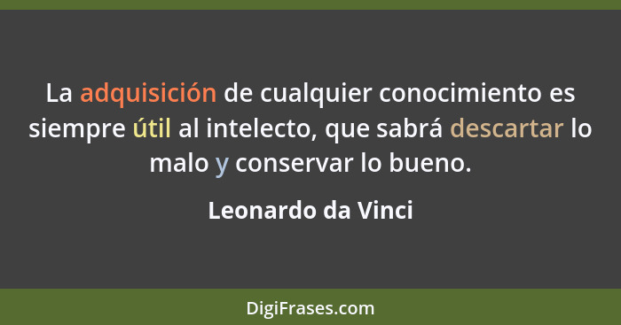 La adquisición de cualquier conocimiento es siempre útil al intelecto, que sabrá descartar lo malo y conservar lo bueno.... - Leonardo da Vinci