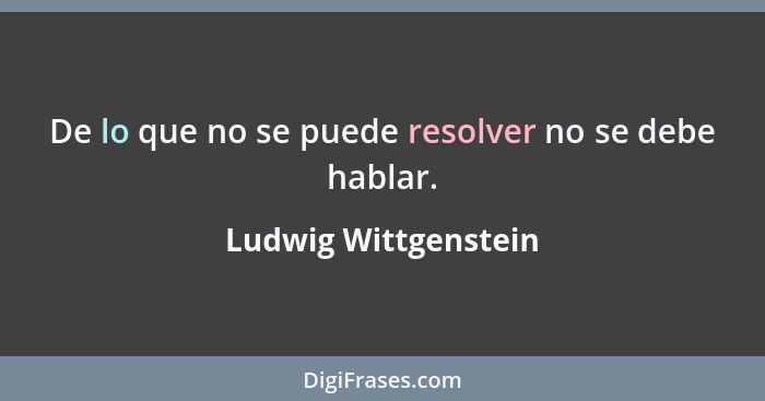 De lo que no se puede resolver no se debe hablar.... - Ludwig Wittgenstein