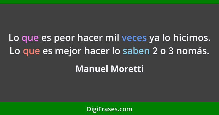 Lo que es peor hacer mil veces ya lo hicimos. Lo que es mejor hacer lo saben 2 o 3 nomás.... - Manuel Moretti