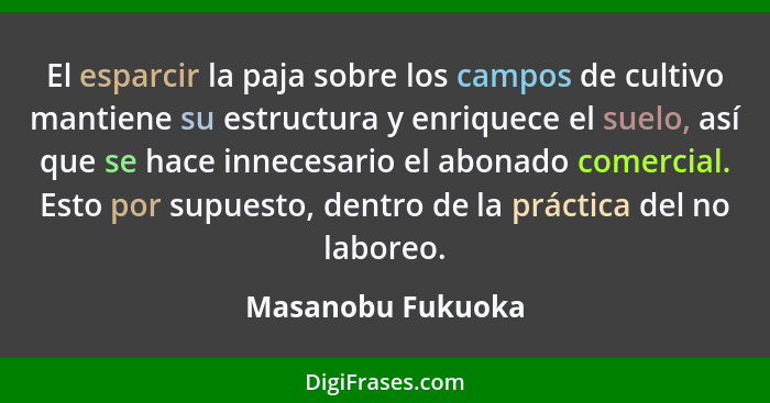 El esparcir la paja sobre los campos de cultivo mantiene su estructura y enriquece el suelo, así que se hace innecesario el abonado... - Masanobu Fukuoka