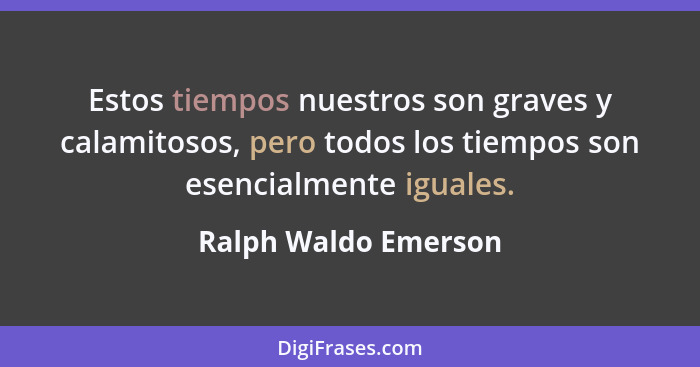 Estos tiempos nuestros son graves y calamitosos, pero todos los tiempos son esencialmente iguales.... - Ralph Waldo Emerson