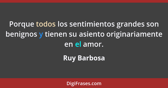 Porque todos los sentimientos grandes son benignos y tienen su asiento originariamente en el amor.... - Ruy Barbosa