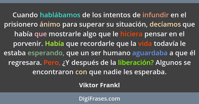 Cuando hablábamos de los intentos de infundir en el prisionero ánimo para superar su situación, decíamos que había que mostrarle algo... - Viktor Frankl