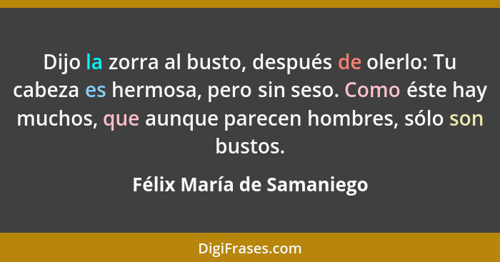 Dijo la zorra al busto, después de olerlo: Tu cabeza es hermosa, pero sin seso. Como éste hay muchos, que aunque parecen ho... - Félix María de Samaniego