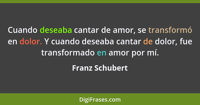 Cuando deseaba cantar de amor, se transformó en dolor. Y cuando deseaba cantar de dolor, fue transformado en amor por mí.... - Franz Schubert