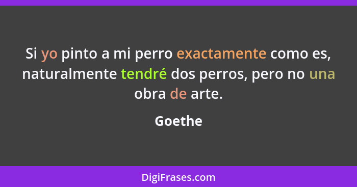 Si yo pinto a mi perro exactamente como es, naturalmente tendré dos perros, pero no una obra de arte.... - Goethe