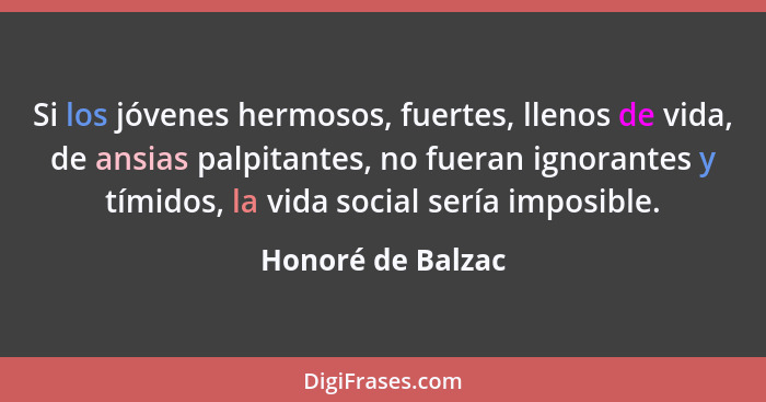 Si los jóvenes hermosos, fuertes, llenos de vida, de ansias palpitantes, no fueran ignorantes y tímidos, la vida social sería impos... - Honoré de Balzac