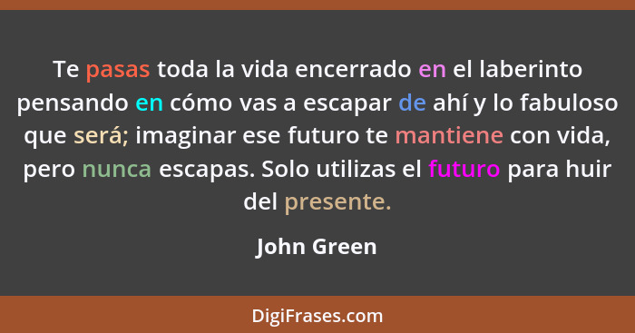 Te pasas toda la vida encerrado en el laberinto pensando en cómo vas a escapar de ahí y lo fabuloso que será; imaginar ese futuro te mant... - John Green