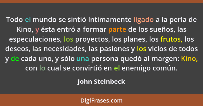 Todo el mundo se sintió íntimamente ligado a la perla de Kino, y ésta entró a formar parte de los sueños, las especulaciones, los pro... - John Steinbeck