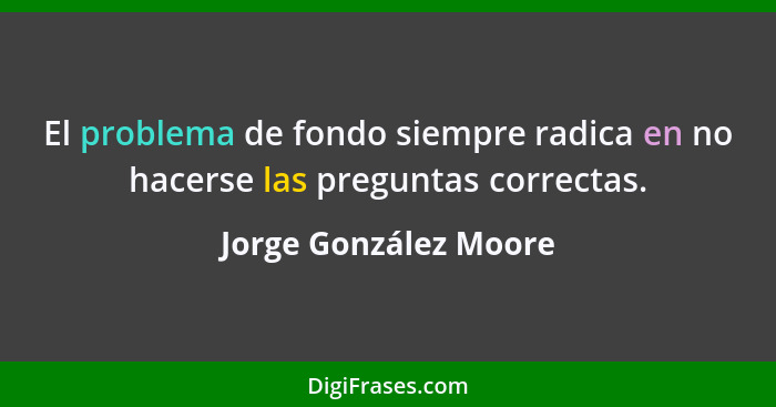 El problema de fondo siempre radica en no hacerse las preguntas correctas.... - Jorge González Moore