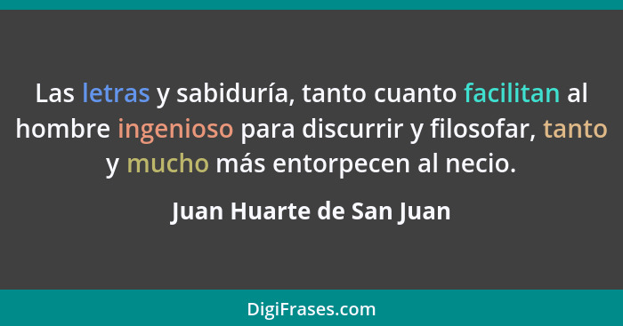 Las letras y sabiduría, tanto cuanto facilitan al hombre ingenioso para discurrir y filosofar, tanto y mucho más entorpecen... - Juan Huarte de San Juan