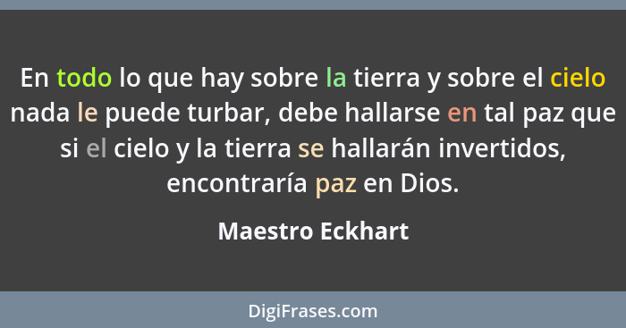 En todo lo que hay sobre la tierra y sobre el cielo nada le puede turbar, debe hallarse en tal paz que si el cielo y la tierra se ha... - Maestro Eckhart