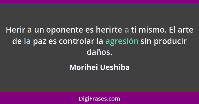 Herir a un oponente es herirte a ti mismo. El arte de la paz es controlar la agresión sin producir daños.... - Morihei Ueshiba