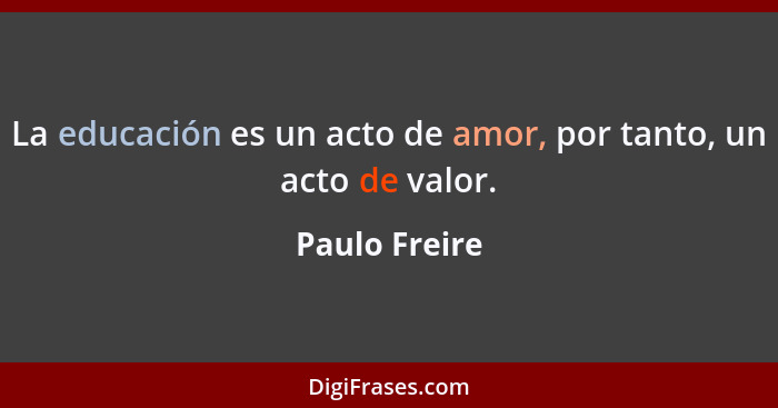 La educación es un acto de amor, por tanto, un acto de valor.... - Paulo Freire