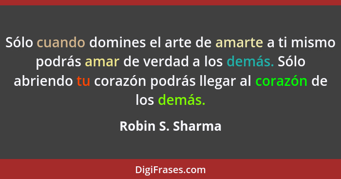 Sólo cuando domines el arte de amarte a ti mismo podrás amar de verdad a los demás. Sólo abriendo tu corazón podrás llegar al corazó... - Robin S. Sharma