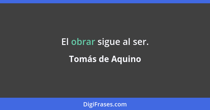 El obrar sigue al ser.... - Tomás de Aquino