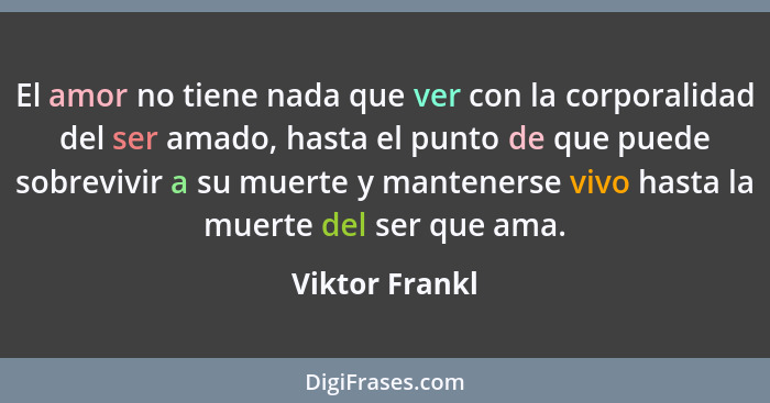 El amor no tiene nada que ver con la corporalidad del ser amado, hasta el punto de que puede sobrevivir a su muerte y mantenerse vivo... - Viktor Frankl