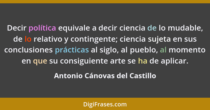 Decir política equivale a decir ciencia de lo mudable, de lo relativo y contingente; ciencia sujeta en sus conclusiones... - Antonio Cánovas del Castillo
