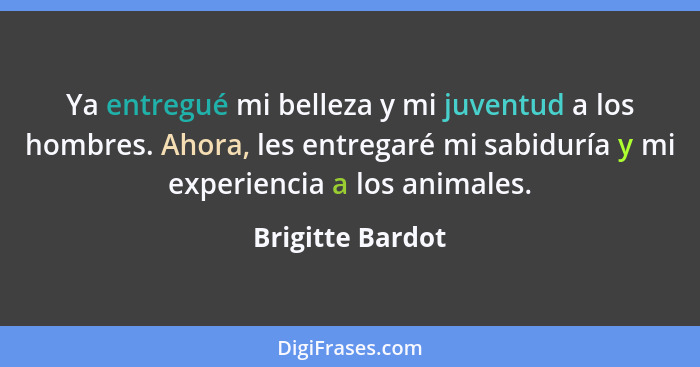 Ya entregué mi belleza y mi juventud a los hombres. Ahora, les entregaré mi sabiduría y mi experiencia a los animales.... - Brigitte Bardot
