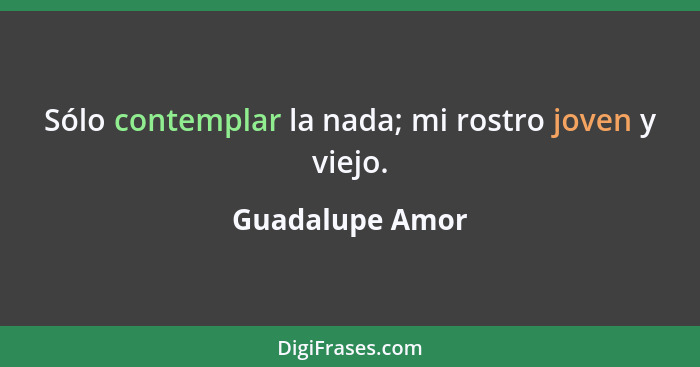 Sólo contemplar la nada; mi rostro joven y viejo.... - Guadalupe Amor