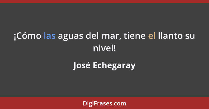 ¡Cómo las aguas del mar, tiene el llanto su nivel!... - José Echegaray