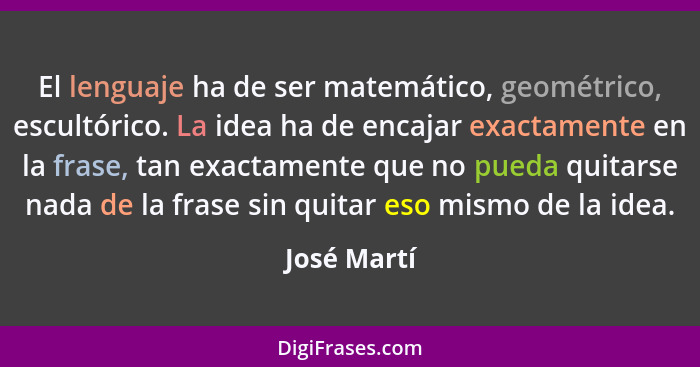 El lenguaje ha de ser matemático, geométrico, escultórico. La idea ha de encajar exactamente en la frase, tan exactamente que no pueda qu... - José Martí