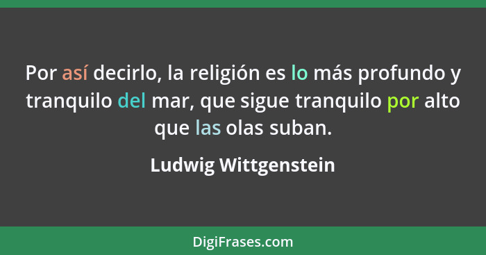 Por así decirlo, la religión es lo más profundo y tranquilo del mar, que sigue tranquilo por alto que las olas suban.... - Ludwig Wittgenstein