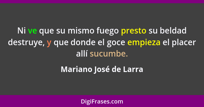 Ni ve que su mismo fuego presto su beldad destruye, y que donde el goce empieza el placer allí sucumbe.... - Mariano José de Larra