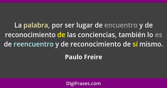 La palabra, por ser lugar de encuentro y de reconocimiento de las conciencias, también lo es de reencuentro y de reconocimiento de sí m... - Paulo Freire