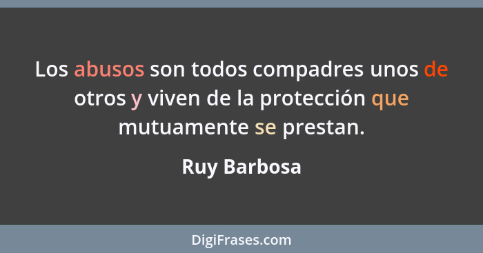 Los abusos son todos compadres unos de otros y viven de la protección que mutuamente se prestan.... - Ruy Barbosa