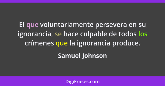 El que voluntariamente persevera en su ignorancia, se hace culpable de todos los crímenes que la ignorancia produce.... - Samuel Johnson