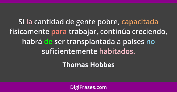 Si la cantidad de gente pobre, capacitada físicamente para trabajar, continúa creciendo, habrá de ser transplantada a países no sufici... - Thomas Hobbes