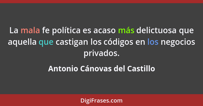La mala fe política es acaso más delictuosa que aquella que castigan los códigos en los negocios privados.... - Antonio Cánovas del Castillo