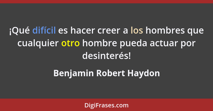 ¡Qué difícil es hacer creer a los hombres que cualquier otro hombre pueda actuar por desinterés!... - Benjamin Robert Haydon