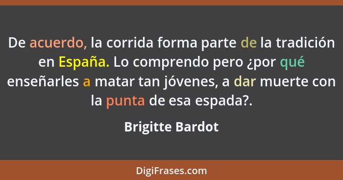 De acuerdo, la corrida forma parte de la tradición en España. Lo comprendo pero ¿por qué enseñarles a matar tan jóvenes, a dar muert... - Brigitte Bardot