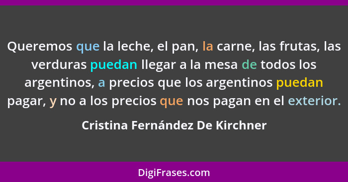 Queremos que la leche, el pan, la carne, las frutas, las verduras puedan llegar a la mesa de todos los argentinos, a... - Cristina Fernández De Kirchner