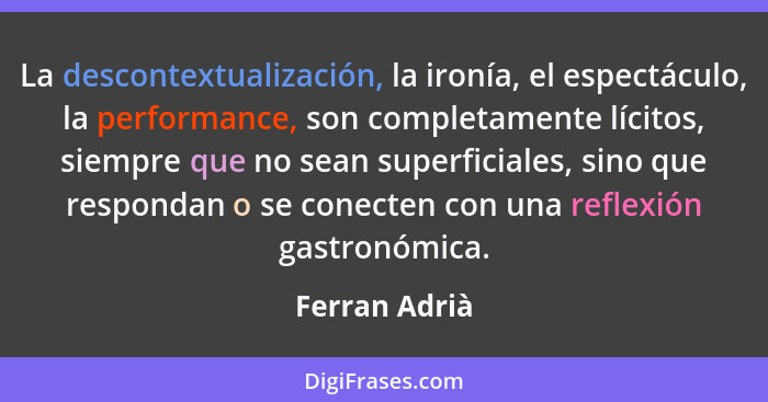 La descontextualización, la ironía, el espectáculo, la performance, son completamente lícitos, siempre que no sean superficiales, sino... - Ferran Adrià