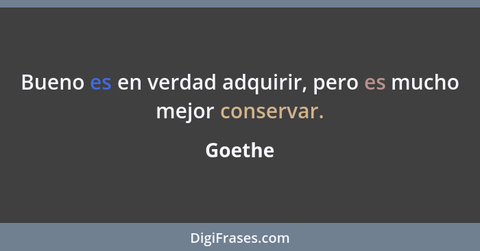 Bueno es en verdad adquirir, pero es mucho mejor conservar.... - Goethe