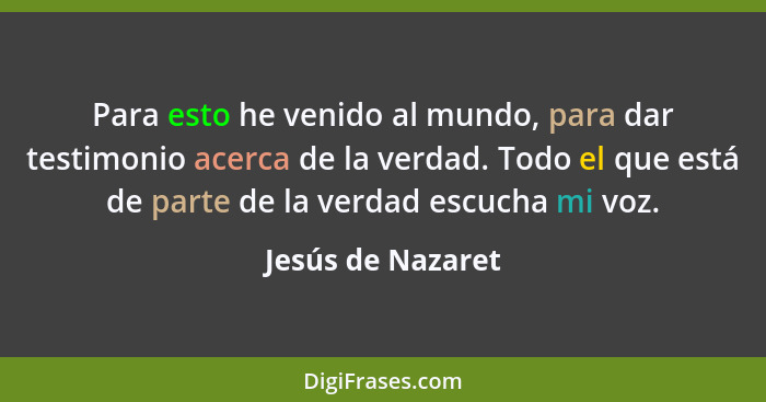 Para esto he venido al mundo, para dar testimonio acerca de la verdad. Todo el que está de parte de la verdad escucha mi voz.... - Jesús de Nazaret