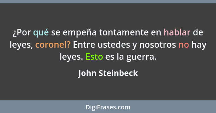 ¿Por qué se empeña tontamente en hablar de leyes, coronel? Entre ustedes y nosotros no hay leyes. Esto es la guerra.... - John Steinbeck