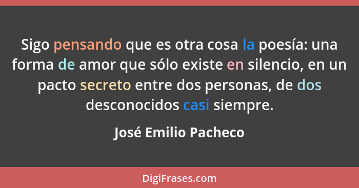 Sigo pensando que es otra cosa la poesía: una forma de amor que sólo existe en silencio, en un pacto secreto entre dos personas,... - José Emilio Pacheco