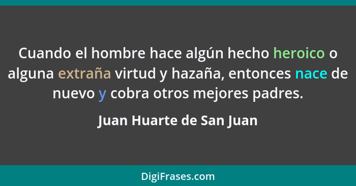 Cuando el hombre hace algún hecho heroico o alguna extraña virtud y hazaña, entonces nace de nuevo y cobra otros mejores pad... - Juan Huarte de San Juan