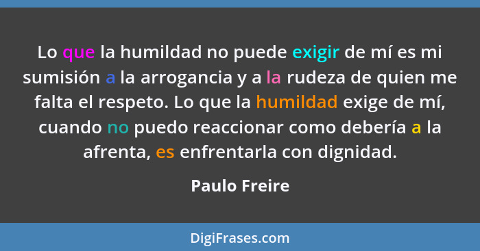 Lo que la humildad no puede exigir de mí es mi sumisión a la arrogancia y a la rudeza de quien me falta el respeto. Lo que la humildad... - Paulo Freire