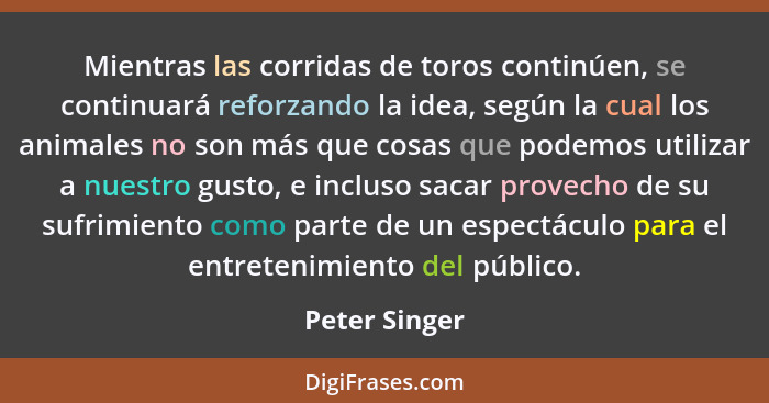 Mientras las corridas de toros continúen, se continuará reforzando la idea, según la cual los animales no son más que cosas que podemos... - Peter Singer