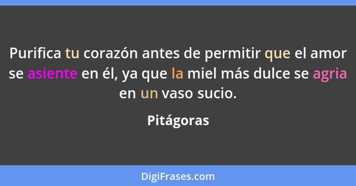 Purifica tu corazón antes de permitir que el amor se asiente en él, ya que la miel más dulce se agria en un vaso sucio.... - Pitágoras