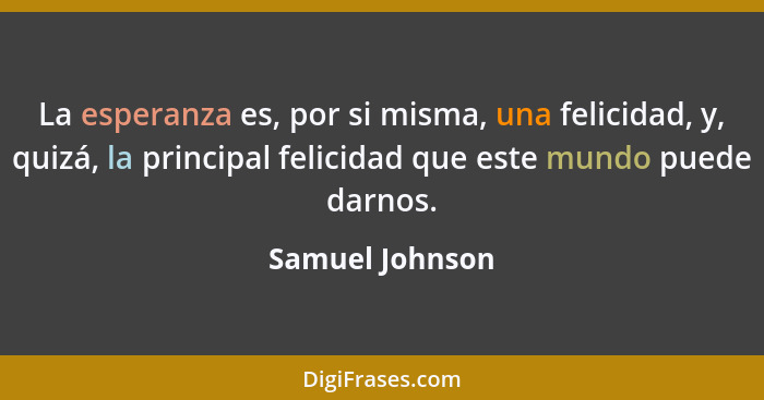 La esperanza es, por si misma, una felicidad, y, quizá, la principal felicidad que este mundo puede darnos.... - Samuel Johnson