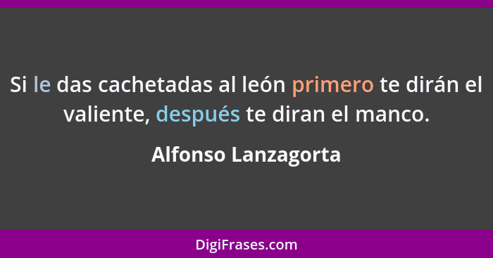 Si le das cachetadas al león primero te dirán el valiente, después te diran el manco.... - Alfonso Lanzagorta