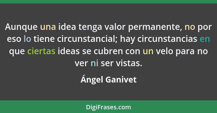 Aunque una idea tenga valor permanente, no por eso lo tiene circunstancial; hay circunstancias en que ciertas ideas se cubren con un v... - Ángel Ganivet
